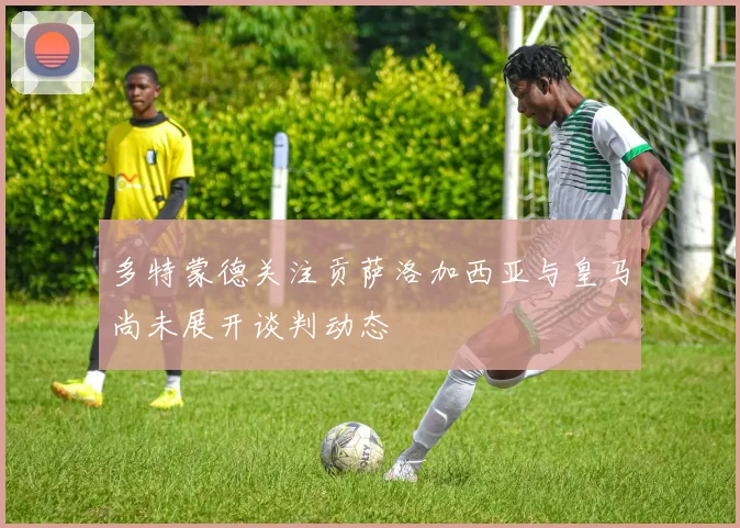 多特蒙德关注贡萨洛加西亚与皇马尚未展开谈判动态