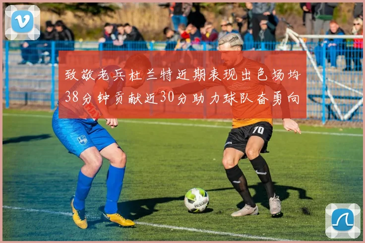 致敬老兵杜兰特近期表现出色场均38分钟贡献近30分助力球队奋勇向前