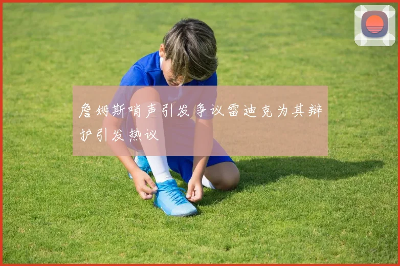 詹姆斯哨声引发争议雷迪克为其辩护引发热议