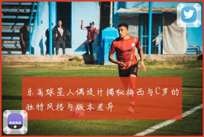 乐高球星人偶设计揭秘梅西与C罗的独特风格与版本差异