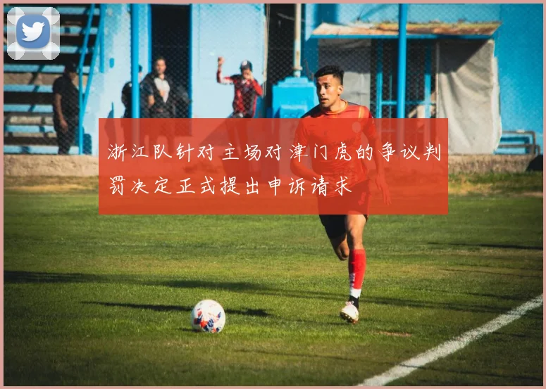 浙江队针对主场对津门虎的争议判罚决定正式提出申诉请求