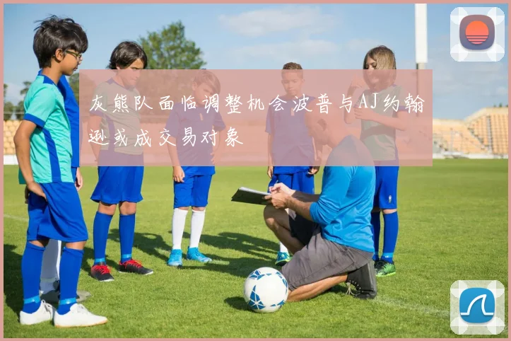 灰熊队面临调整机会波普与AJ约翰逊或成交易对象