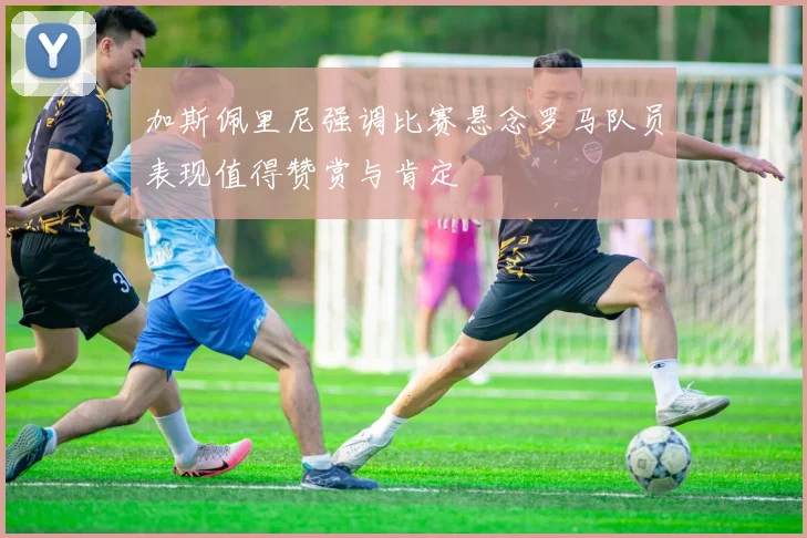 加斯佩里尼强调比赛悬念罗马队员表现值得赞赏与肯定
