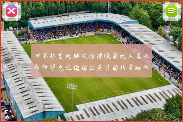 世界杯首轮助攻榜揭晓翁达夫基米希伊萨克伍德赫拉芬贝赫均贡献两次助攻