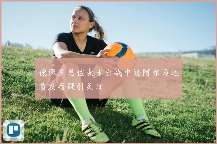 德保罗恩佐麦卡出战中场阿尔马达首发存疑引关注