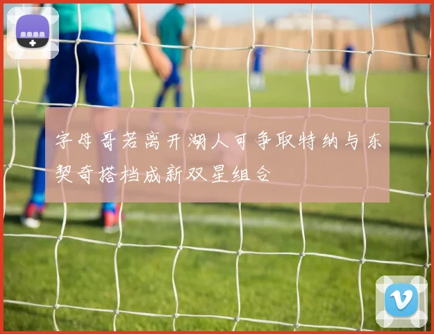 字母哥若离开湖人可争取特纳与东契奇搭档成新双星组合