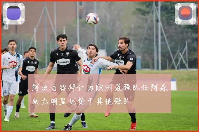 阿坎吉称拜仁为欧洲最强队伍阿森纳无明显优势于其他强队