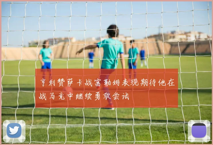 亨利赞萨卡战富勒姆表现期待他在战马竞中继续勇敢尝试