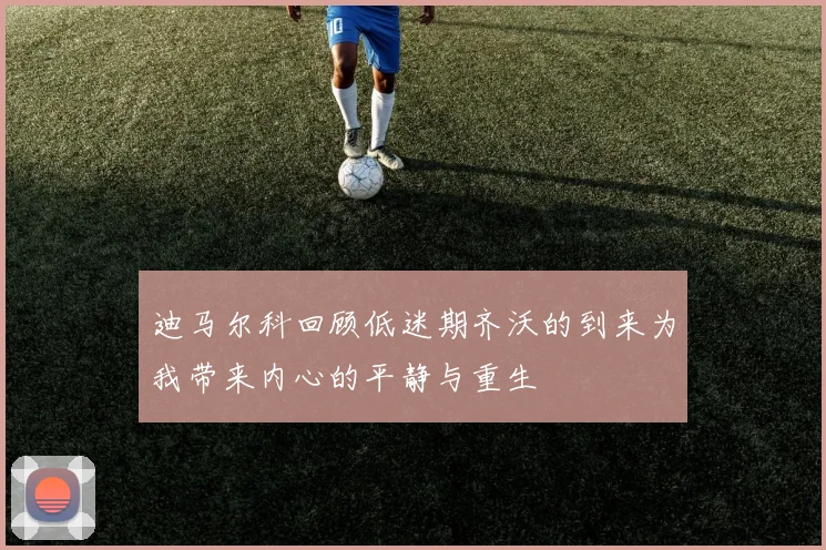 迪马尔科回顾低迷期齐沃的到来为我带来内心的平静与重生