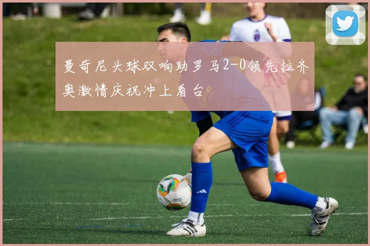 曼奇尼头球双响助罗马2-0领先拉齐奥激情庆祝冲上看台