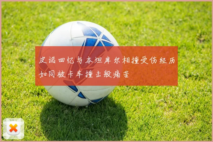 皮诺回忆与本坦库尔相撞受伤经历如同被卡车撞击般痛苦