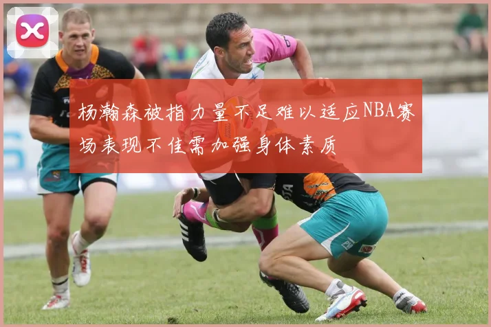 杨瀚森被指力量不足难以适应NBA赛场表现不佳需加强身体素质