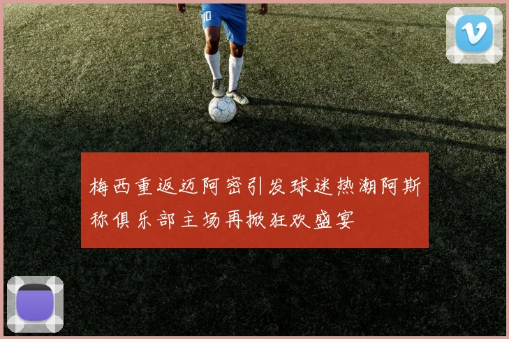 梅西重返迈阿密引发球迷热潮阿斯称俱乐部主场再掀狂欢盛宴