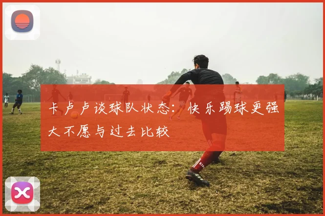卡卢卢谈球队状态：快乐踢球更强大不愿与过去比较