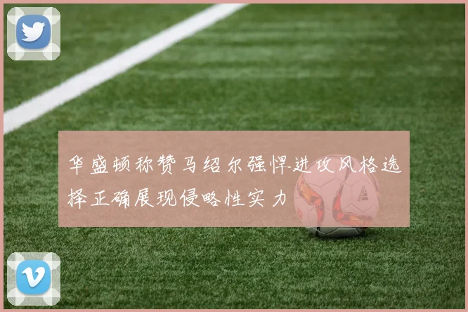 华盛顿称赞马绍尔强悍进攻风格选择正确展现侵略性实力