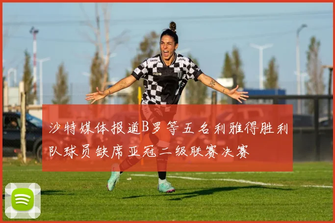 沙特媒体报道B罗等五名利雅得胜利队球员缺席亚冠二级联赛决赛