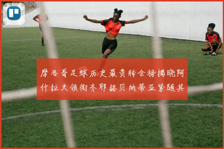 摩洛哥足球历史最贵转会榜揭晓阿什拉夫领衔齐耶赫贝纳蒂亚紧随其后