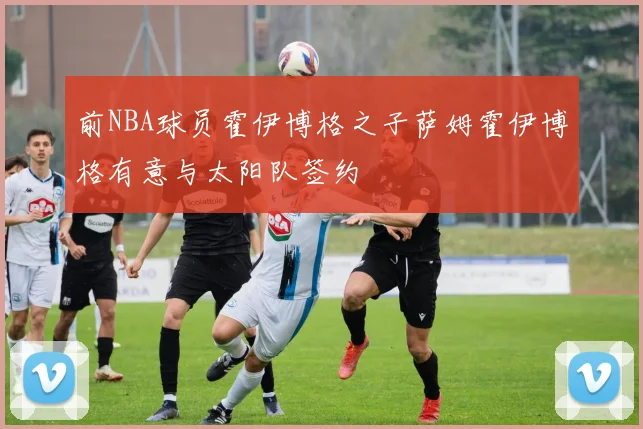 前NBA球员霍伊博格之子萨姆霍伊博格有意与太阳队签约